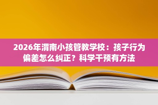 2026年渭南小孩管教学校:孩子行为偏差怎么纠正?科学干预有方法 2026年渭南小孩管教学校:孩子行为偏差怎么纠正?科学干预有方法