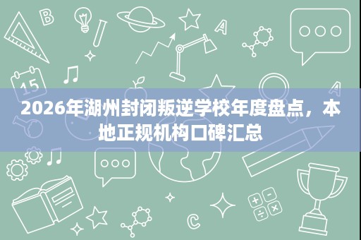2026年湖州封闭叛逆学校年度盘点，本地正规机构口碑汇总