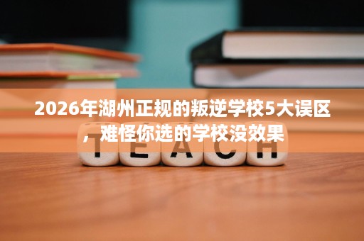 2026年湖州正规的叛逆学校5大误区,难怪你选的学校没效果 2026年湖州正规的叛逆学校5大误区,难怪你选的学校没效果