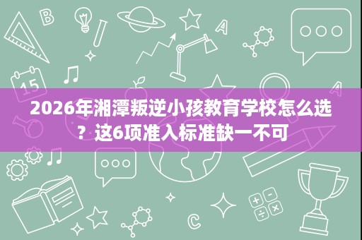 2026年湘潭叛逆小孩教育学校怎么选?这6项准入标准缺一不可 2026年湘潭叛逆小孩教育学校怎么选?这6项准入标准缺一不可