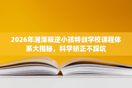 2026年湘潭叛逆小孩特训学校课程体系大揭秘,科学矫正不踩坑 2026年湘潭叛逆小孩特训学校课程体系大揭秘,科学矫正不踩坑
