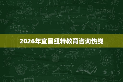 2026年宜昌纽特教育咨询热线 2026年宜昌纽特教育咨询热线