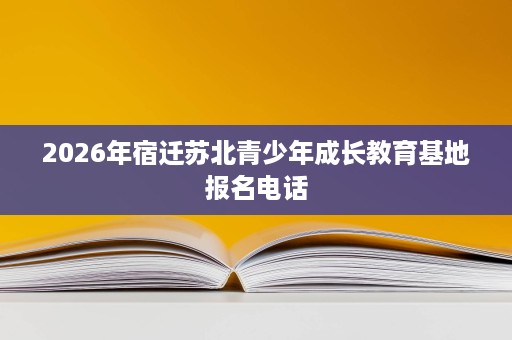 2026年宿迁苏北青少年成长教育基地报名电话 2026年宿迁苏北青少年成长教育基地报名电话