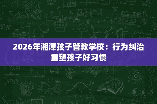 2026年湘潭孩子管教学校：行为纠治重塑孩子好习惯