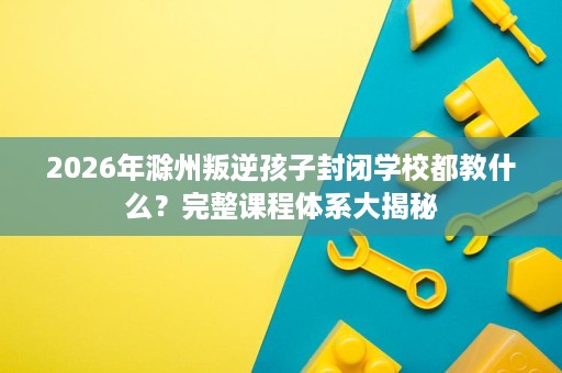 2026年滁州叛逆孩子封闭学校都教什么?完整课程体系大揭秘 2026年滁州叛逆孩子封闭学校都教什么?完整课程体系大揭秘