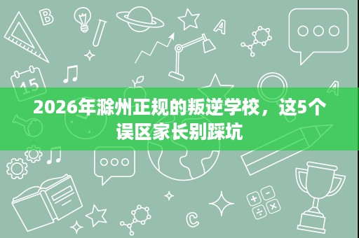 2026年滁州正规的叛逆学校,这5个误区家长别踩坑 2026年滁州正规的叛逆学校,这5个误区家长别踩坑