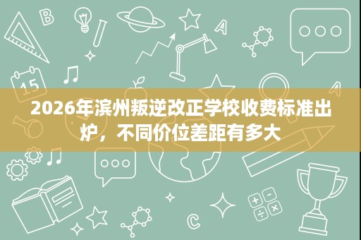 2026年滨州叛逆改正学校收费标准出炉,不同价位差距有多大 2026年滨州叛逆改正学校收费标准出炉,不同价位差距有多大