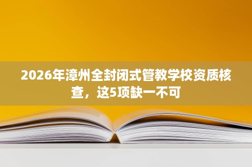 2026年漳州全封闭式管教学校资质核查,这5项缺一不可 2026年漳州全封闭式管教学校资质核查,这5项缺一不可