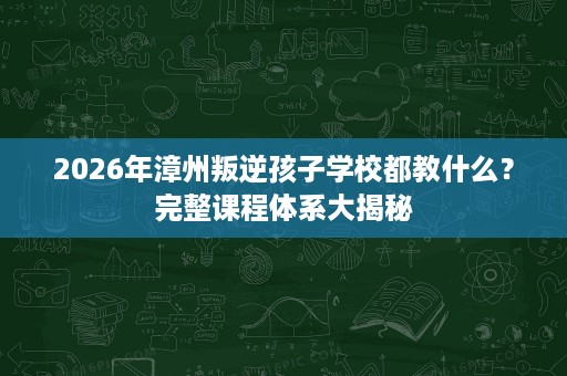2026年漳州叛逆孩子学校都教什么?完整课程体系大揭秘 2026年漳州叛逆孩子学校都教什么?完整课程体系大揭秘
