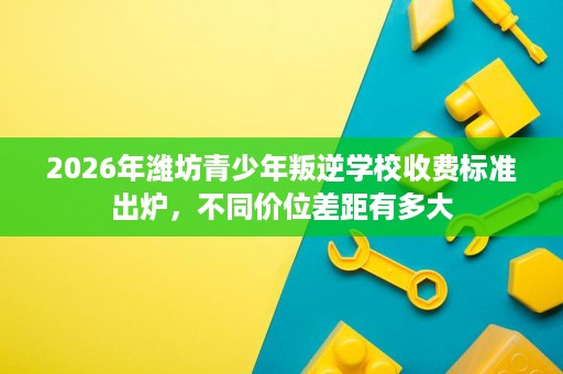 2026年潍坊青少年叛逆学校收费标准出炉,不同价位差距有多大 2026年潍坊青少年叛逆学校收费标准出炉,不同价位差距有多大