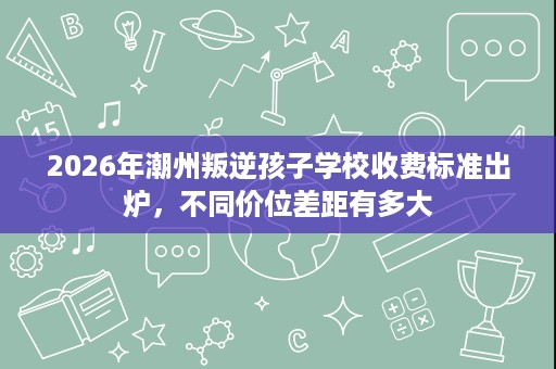 2026年潮州叛逆孩子学校收费标准出炉,不同价位差距有多大 2026年潮州叛逆孩子学校收费标准出炉,不同价位差距有多大