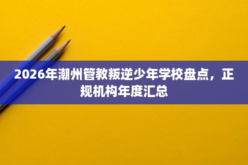 2026年潮州管教叛逆少年学校盘点,正规机构年度汇总 2026年潮州管教叛逆少年学校盘点,正规机构年度汇总