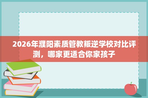 2026年濮阳素质管教叛逆学校对比评测，哪家更适合你家孩子