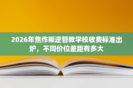 2026年焦作叛逆管教学校收费标准出炉,不同价位差距有多大 2026年焦作叛逆管教学校收费标准出炉,不同价位差距有多大