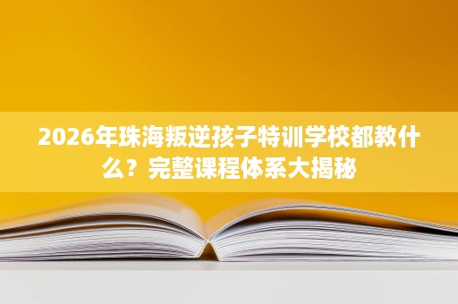 2026年珠海叛逆孩子特训学校都教什么？完整课程体系大揭秘