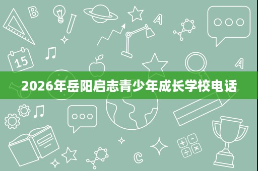 2026年岳阳启志青少年成长学校电话 2026年岳阳启志青少年成长学校电话