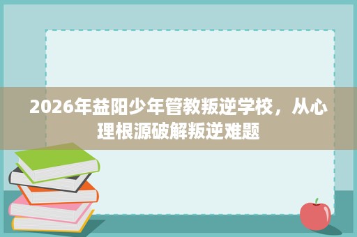 2026年益阳少年管教叛逆学校,从心理根源破解叛逆难题 2026年益阳少年管教叛逆学校,从心理根源破解叛逆难题