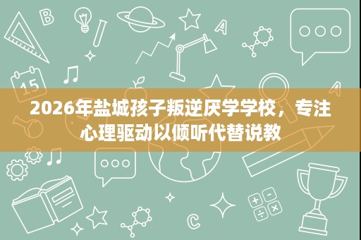 2026年盐城孩子叛逆厌学学校，专注心理驱动以倾听代替说教