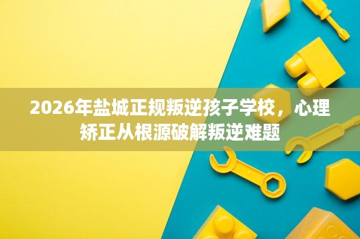 2026年盐城正规叛逆孩子学校,心理矫正从根源破解叛逆难题 2026年盐城正规叛逆孩子学校,心理矫正从根源破解叛逆难题