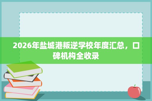 2026年盐城港叛逆学校年度汇总,口碑机构全收录 2026年盐城港叛逆学校年度汇总,口碑机构全收录