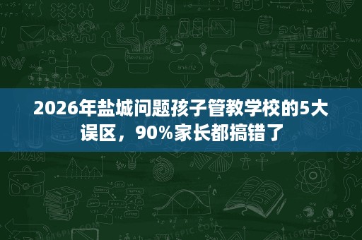2026年盐城问题孩子管教学校的5大误区,90%家长都搞错了 2026年盐城问题孩子管教学校的5大误区,90%家长都搞错了