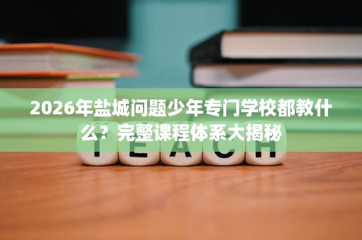 2026年盐城问题少年专门学校都教什么?完整课程体系大揭秘 2026年盐城问题少年专门学校都教什么?完整课程体系大揭秘