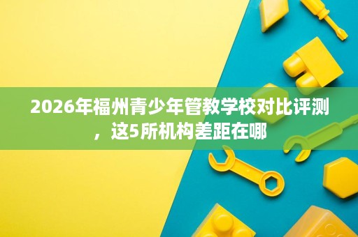 2026年福州青少年管教学校对比评测,这5所机构差距在哪 2026年福州青少年管教学校对比评测,这5所机构差距在哪
