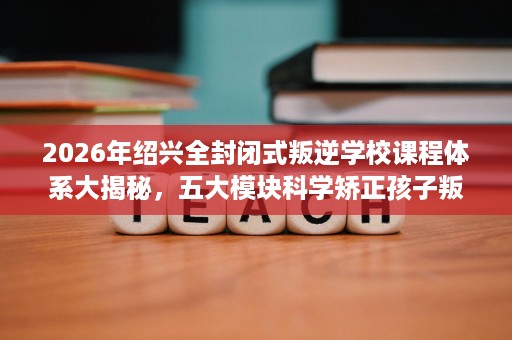 2026年绍兴全封闭式叛逆学校课程体系大揭秘，五大模块科学矫正孩子叛逆问题
