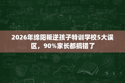 2026年绵阳叛逆孩子特训学校5大误区,90%家长都搞错了 2026年绵阳叛逆孩子特训学校5大误区,90%家长都搞错了
