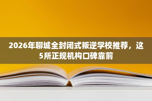 2026年聊城全封闭式叛逆学校推荐,这5所正规机构口碑靠前 2026年聊城全封闭式叛逆学校推荐,这5所正规机构口碑靠前