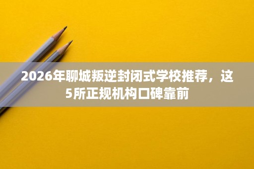 2026年聊城叛逆封闭式学校推荐,这5所正规机构口碑靠前 2026年聊城叛逆封闭式学校推荐,这5所正规机构口碑靠前