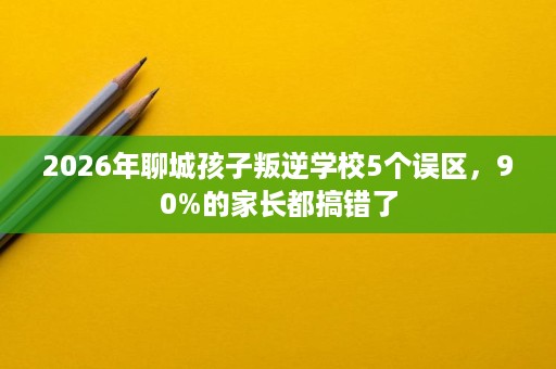 2026年聊城孩子叛逆学校5个误区,90%的家长都搞错了 2026年聊城孩子叛逆学校5个误区,90%的家长都搞错了
