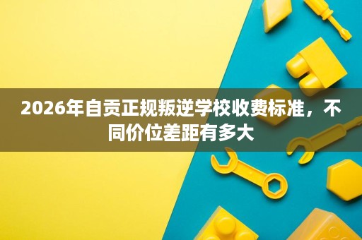 2026年自贡正规叛逆学校收费标准,不同价位差距有多大 2026年自贡正规叛逆学校收费标准,不同价位差距有多大