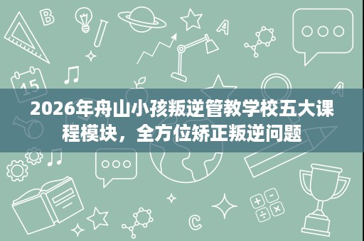 2026年舟山小孩叛逆管教学校五大课程模块，全方位矫正叛逆问题