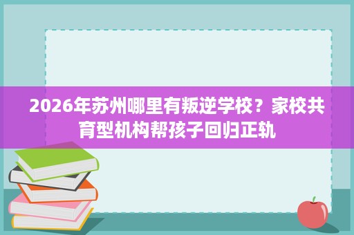 2026年苏州哪里有叛逆学校?家校共育型机构帮孩子回归正轨 2026年苏州哪里有叛逆学校?家校共育型机构帮孩子回归正轨