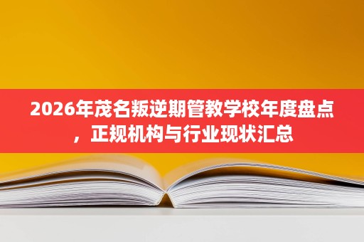2026年茂名叛逆期管教学校年度盘点，正规机构与行业现状汇总
