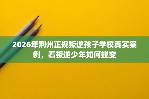 2026年荆州正规叛逆孩子学校真实案例,看叛逆少年如何蜕变 2026年荆州正规叛逆孩子学校真实案例,看叛逆少年如何蜕变