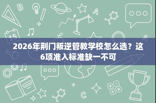 2026年荆门叛逆管教学校怎么选？这6项准入标准缺一不可