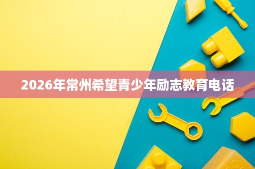 2026年常州希望青少年励志教育电话 2026年常州希望青少年励志教育电话