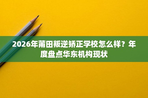 2026年莆田叛逆矫正学校怎么样？年度盘点华东机构现状