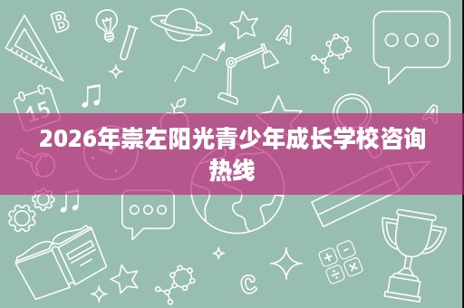 2026年崇左阳光青少年成长学校咨询热线 2026年崇左阳光青少年成长学校咨询热线