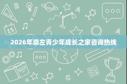 2026年崇左青少年成长之家咨询热线 2026年崇左青少年成长之家咨询热线