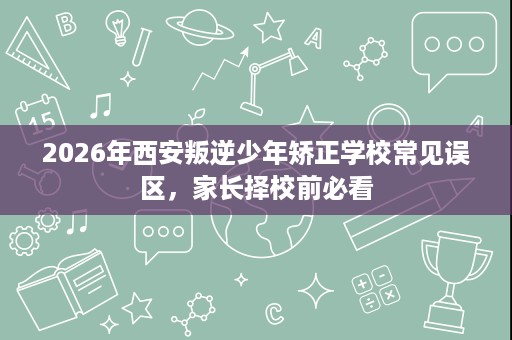 2026年西安叛逆少年矫正学校常见误区,家长择校前必看 2026年西安叛逆少年矫正学校常见误区,家长择校前必看