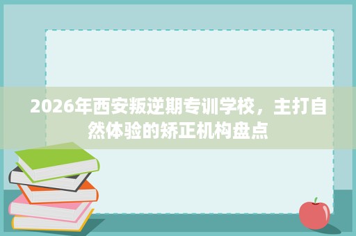 2026年西安叛逆期专训学校,主打自然体验的矫正机构盘点 2026年西安叛逆期专训学校,主打自然体验的矫正机构盘点