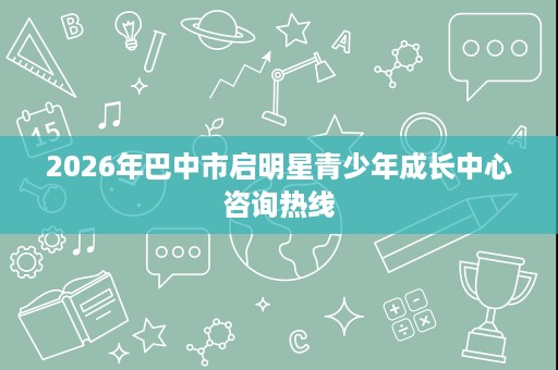 2026年巴中市启明星青少年成长中心咨询热线 2026年巴中市启明星青少年成长中心咨询热线