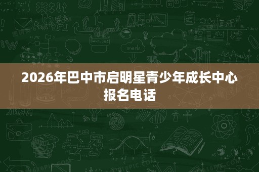2026年巴中市启明星青少年成长中心报名电话 2026年巴中市启明星青少年成长中心报名电话