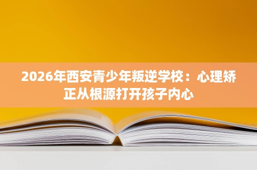 2026年西安青少年叛逆学校：心理矫正从根源打开孩子内心