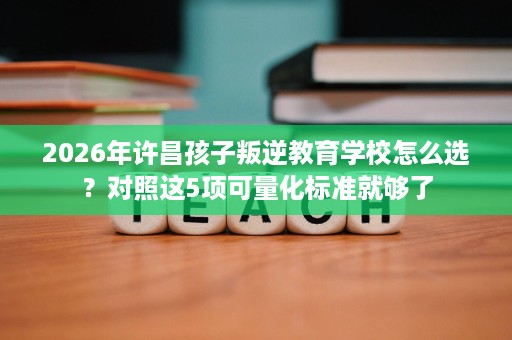 2026年许昌孩子叛逆教育学校怎么选?对照这5项可量化标准就够了 2026年许昌孩子叛逆教育学校怎么选?对照这5项可量化标准就够了
