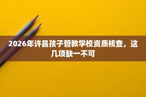 2026年许昌孩子管教学校资质核查，这几项缺一不可