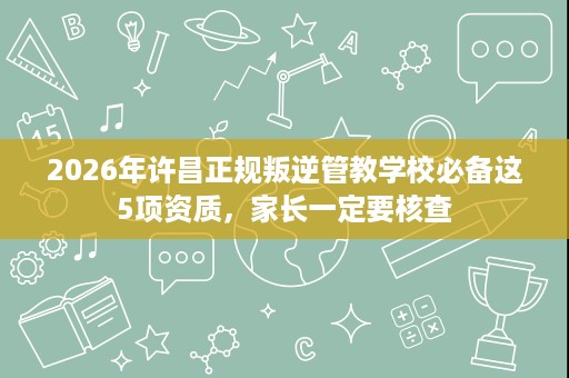 2026年许昌正规叛逆管教学校必备这5项资质，家长一定要核查